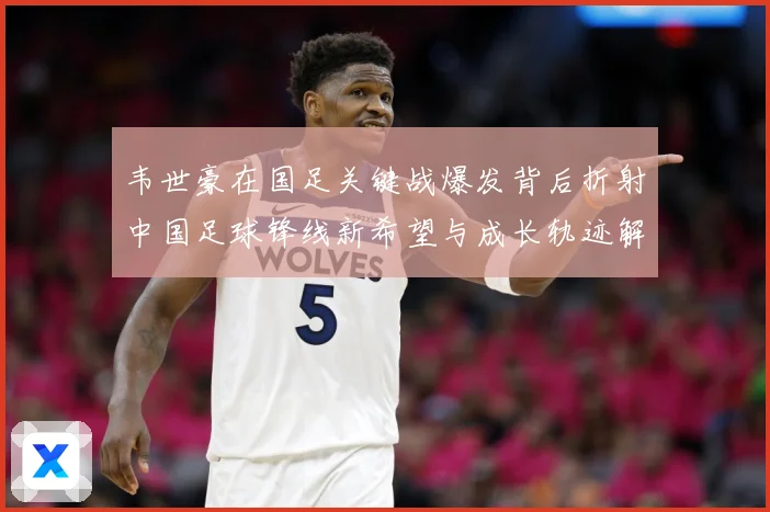 韦世豪在国足关键战爆发背后折射中国足球锋线新希望与成长轨迹解析：最新赛事动态与深度分析
