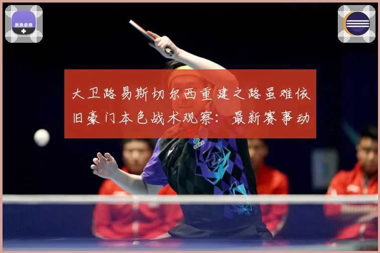 大卫路易斯切尔西重建之路虽难依旧豪门本色战术观察：最新赛事动态与深度分析