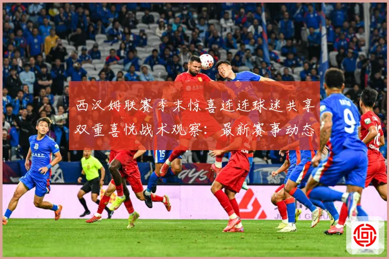 西汉姆联赛季末惊喜连连球迷共享双重喜悦战术观察：最新赛事动态与深度分析