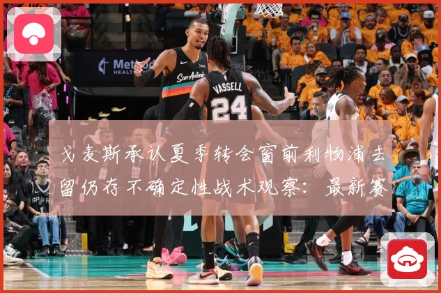 戈麦斯承认夏季转会窗前利物浦去留仍存不确定性战术观察：最新赛事动态与深度分析