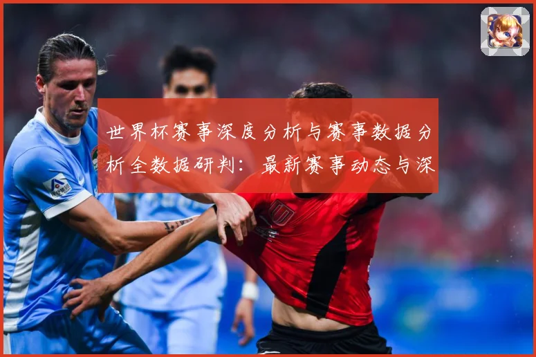 世界杯赛事深度分析与赛事数据分析全数据研判：最新赛事动态与深度分析