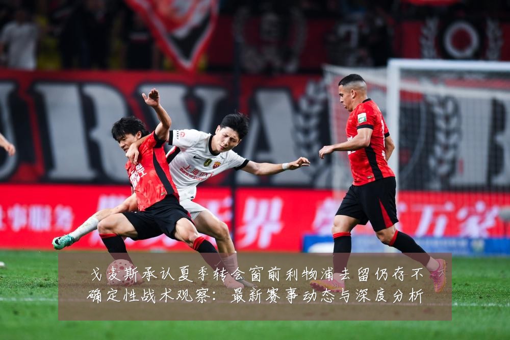 戈麦斯承认夏季转会窗前利物浦去留仍存不确定性战术观察:最新赛事动态与深度分析