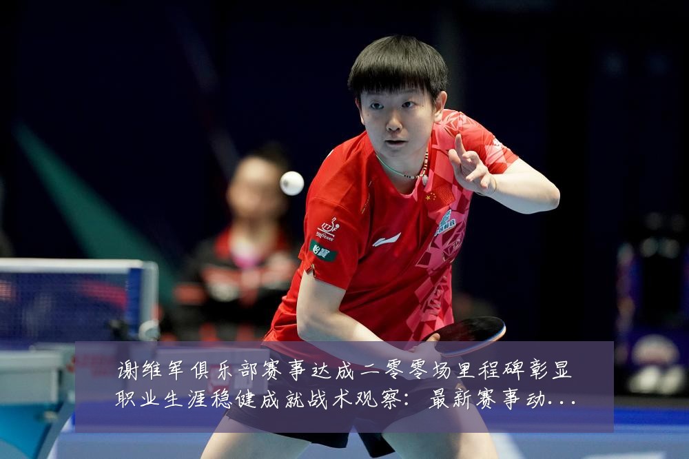 谢维军俱乐部赛事达成二零零场里程碑彰显职业生涯稳健成就战术观察:最新赛事动态与深度分析
